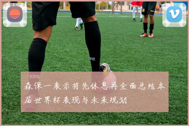森保一表示将先休息再全面总结本届世界杯表现与未来规划
