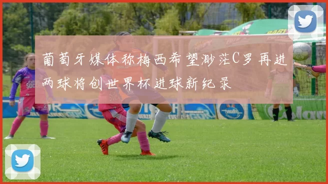葡萄牙媒体称梅西希望渺茫C罗再进两球将创世界杯进球新纪录