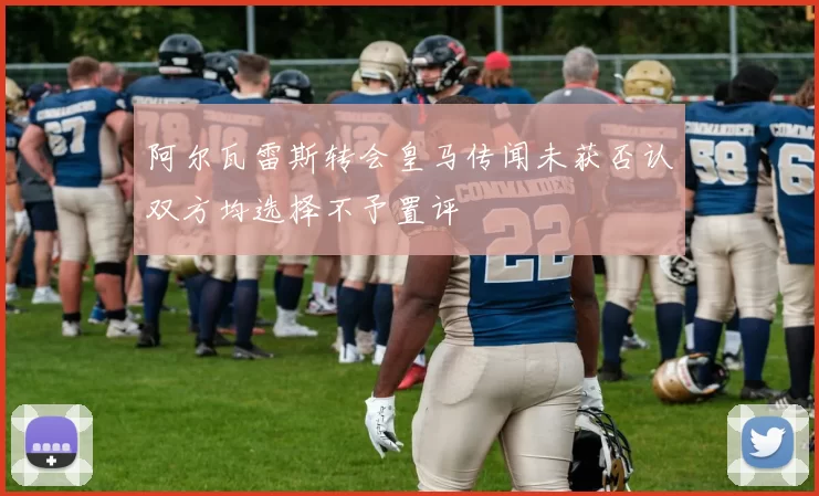 阿尔瓦雷斯转会皇马传闻未获否认双方均选择不予置评
